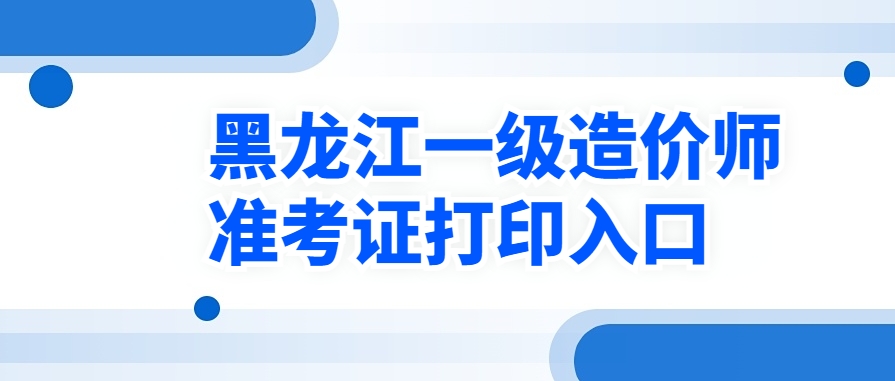开启打印！2025年黑龙江一级造价师准考证打印入口已开通！